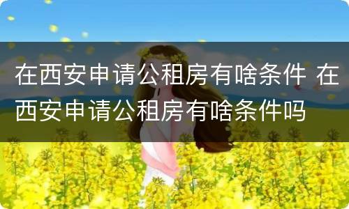 在西安申请公租房有啥条件 在西安申请公租房有啥条件吗