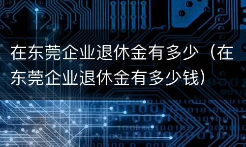 在东莞企业退休金有多少（在东莞企业退休金有多少钱）