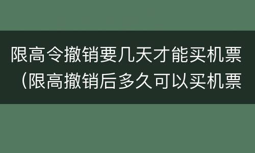 限高令撤销要几天才能买机票（限高撤销后多久可以买机票）