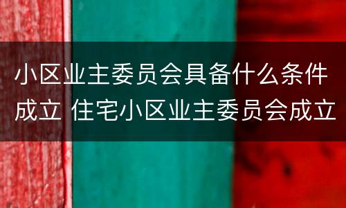 小区业主委员会具备什么条件成立 住宅小区业主委员会成立需要具备哪些条件