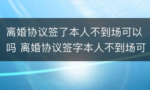 离婚协议签了本人不到场可以吗 离婚协议签字本人不到场可以离婚吗