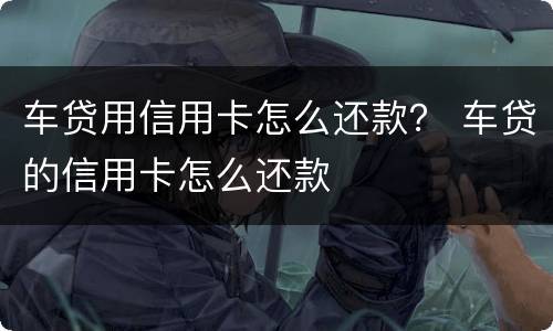 车贷用信用卡怎么还款？ 车贷的信用卡怎么还款