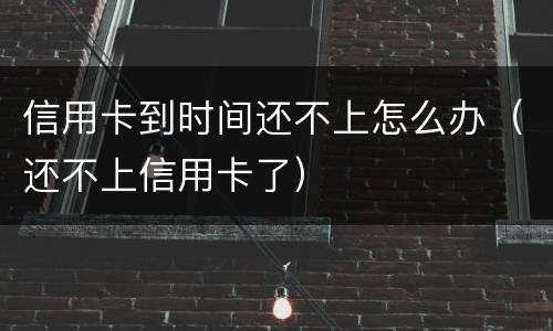 信用卡到时间还不上怎么办（还不上信用卡了）
