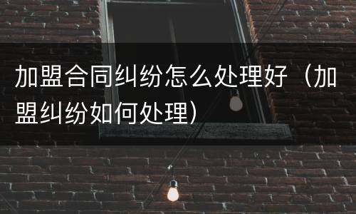 加盟合同纠纷怎么处理好（加盟纠纷如何处理）