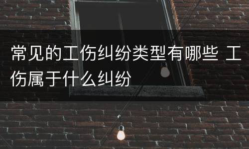 常见的工伤纠纷类型有哪些 工伤属于什么纠纷