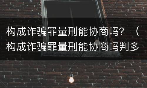 构成诈骗罪量刑能协商吗？（构成诈骗罪量刑能协商吗判多久）