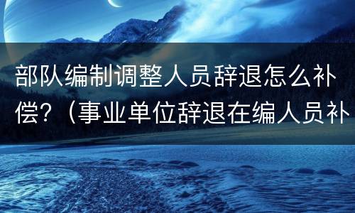 部队编制调整人员辞退怎么补偿?（事业单位辞退在编人员补偿）
