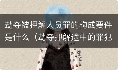 劫夺被押解人员罪的构成要件是什么（劫夺押解途中的罪犯,被告人,犯罪嫌疑人的行为,处）