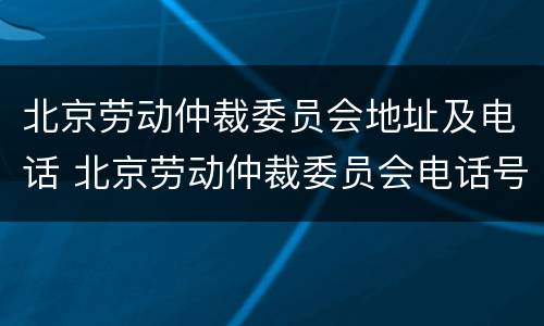 北京劳动仲裁委员会地址及电话 北京劳动仲裁委员会电话号码多少