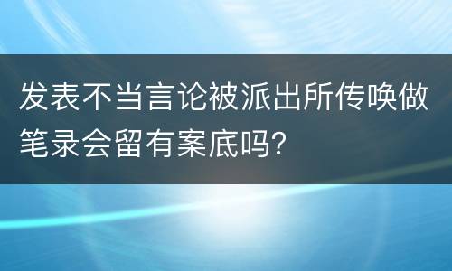 发表不当言论被派出所传唤做笔录会留有案底吗？