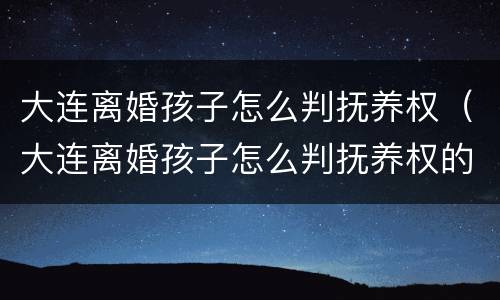 大连离婚孩子怎么判抚养权（大连离婚孩子怎么判抚养权的）