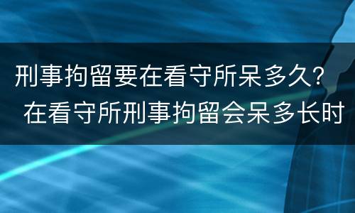 刑事拘留要在看守所呆多久？ 在看守所刑事拘留会呆多长时间