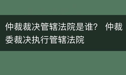 仲裁裁决管辖法院是谁？ 仲裁委裁决执行管辖法院