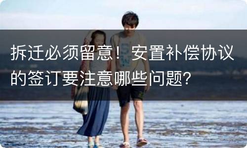 拆迁必须留意！安置补偿协议的签订要注意哪些问题？