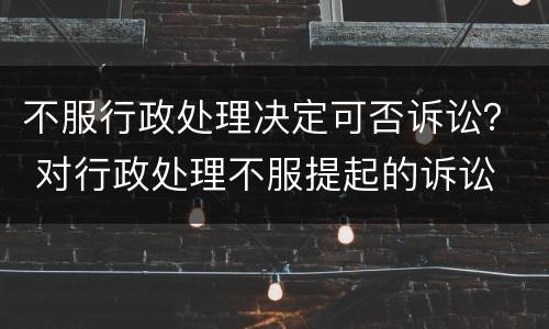 不服行政处理决定可否诉讼？ 对行政处理不服提起的诉讼