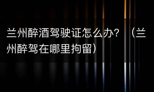 兰州醉酒驾驶证怎么办？（兰州醉驾在哪里拘留）