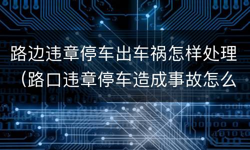 路边违章停车出车祸怎样处理（路口违章停车造成事故怎么办）
