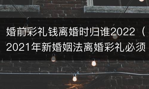 婚前彩礼钱离婚时归谁2022（2021年新婚姻法离婚彩礼必须归还）