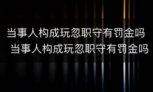 当事人构成玩忽职守有罚金吗 当事人构成玩忽职守有罚金吗怎么处理