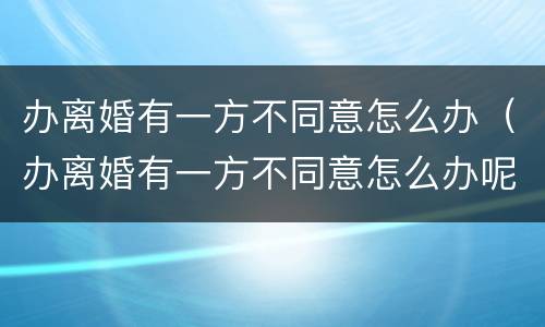 办离婚有一方不同意怎么办（办离婚有一方不同意怎么办呢）