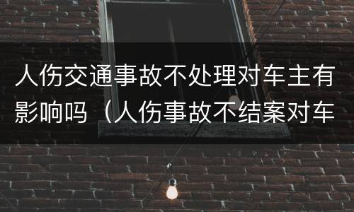 人伤交通事故不处理对车主有影响吗（人伤事故不结案对车主影响）