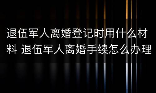 退伍军人离婚登记时用什么材料 退伍军人离婚手续怎么办理流程