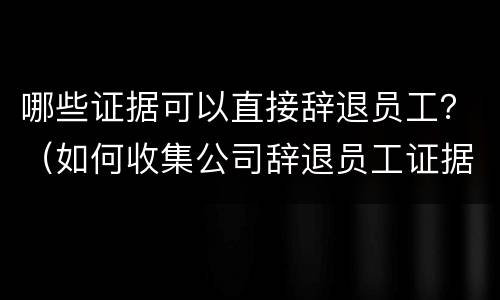 哪些证据可以直接辞退员工？（如何收集公司辞退员工证据）