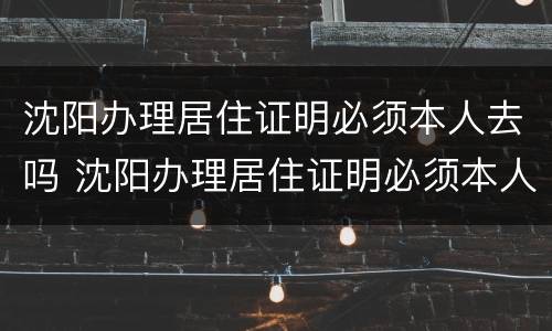 沈阳办理居住证明必须本人去吗 沈阳办理居住证明必须本人去吗