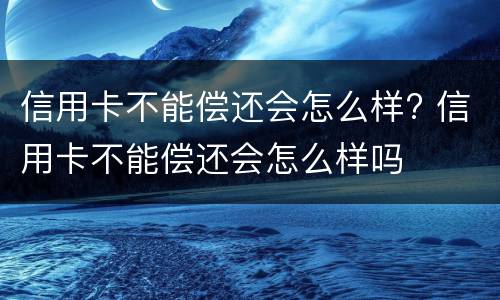 信用卡不能偿还会怎么样? 信用卡不能偿还会怎么样吗