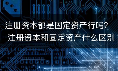 注册资本都是固定资产行吗？ 注册资本和固定资产什么区别