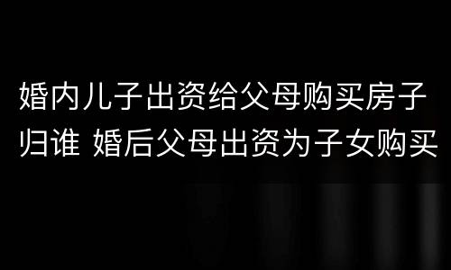 婚内儿子出资给父母购买房子归谁 婚后父母出资为子女购买房屋到底归谁