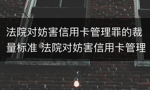 法院对妨害信用卡管理罪的裁量标准 法院对妨害信用卡管理罪的裁量标准是多少