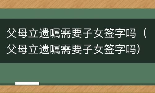 父母立遗嘱需要子女签字吗（父母立遗嘱需要子女签字吗）