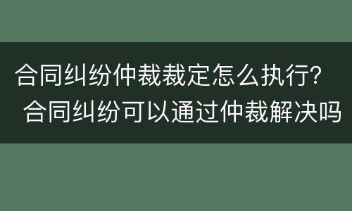 合同纠纷仲裁裁定怎么执行？ 合同纠纷可以通过仲裁解决吗