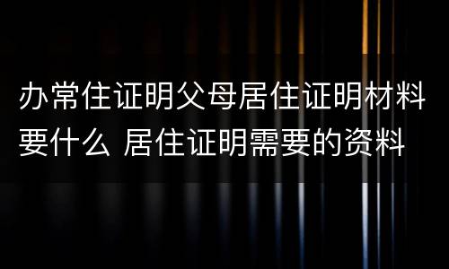 办常住证明父母居住证明材料要什么 居住证明需要的资料