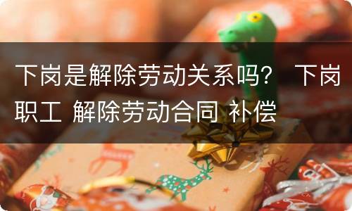 下岗是解除劳动关系吗？ 下岗职工 解除劳动合同 补偿