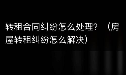 转租合同纠纷怎么处理？（房屋转租纠纷怎么解决）