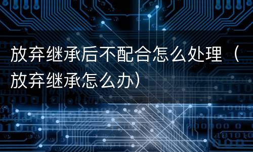 放弃继承后不配合怎么处理（放弃继承怎么办）