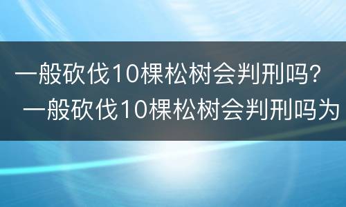 一般砍伐10棵松树会判刑吗？ 一般砍伐10棵松树会判刑吗为什么