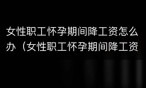 女性职工怀孕期间降工资怎么办（女性职工怀孕期间降工资怎么办手续）