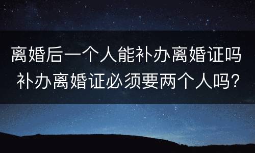 离婚后一个人能补办离婚证吗 补办离婚证必须要两个人吗?