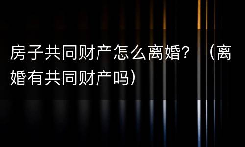 房子共同财产怎么离婚？（离婚有共同财产吗）