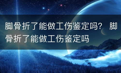 脚骨折了能做工伤鉴定吗？ 脚骨折了能做工伤鉴定吗