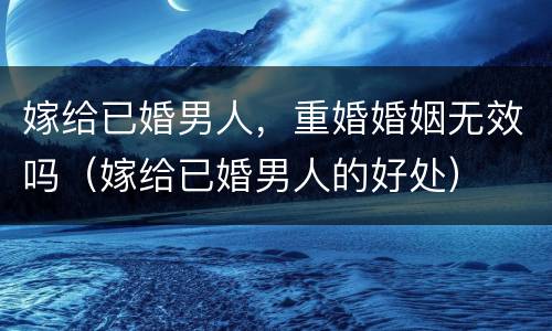 嫁给已婚男人，重婚婚姻无效吗（嫁给已婚男人的好处）
