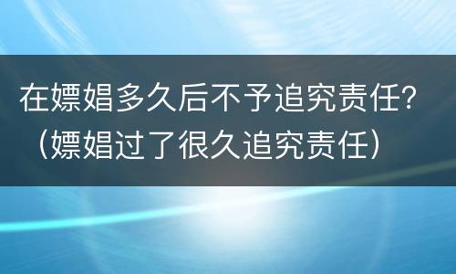 在嫖娼多久后不予追究责任？（嫖娼过了很久追究责任）
