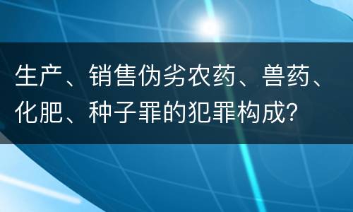生产、销售伪劣农药、兽药、化肥、种子罪的犯罪构成？