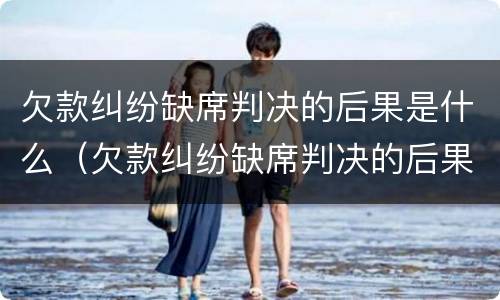 欠款纠纷缺席判决的后果是什么（欠款纠纷缺席判决的后果是什么样的）