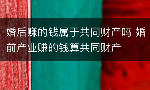 婚后赚的钱属于共同财产吗 婚前产业赚的钱算共同财产