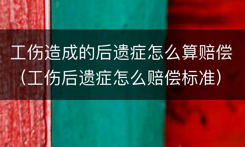 工伤造成的后遗症怎么算赔偿（工伤后遗症怎么赔偿标准）