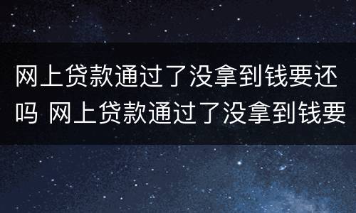 网上贷款通过了没拿到钱要还吗 网上贷款通过了没拿到钱要还吗怎么办